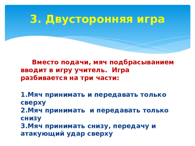 3. Двусторонняя игра    Вместо подачи, мяч подбрасыванием вводит в игру учитель. Игра разбивается на три части:  1.Мяч принимать и передавать только сверху  2.Мяч принимать и передавать только  снизу  3.Мяч принимать снизу, передачу и атакующий удар сверху