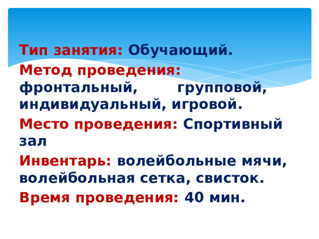 Тип занятия: Обучающий. Метод проведения: фронтальный, групповой, индивидуальный, игровой. Место проведения: Спортивный зал Инвентарь: волейбольные мячи, волейбольная сетка, свисток. Время проведения: 40 мин.
