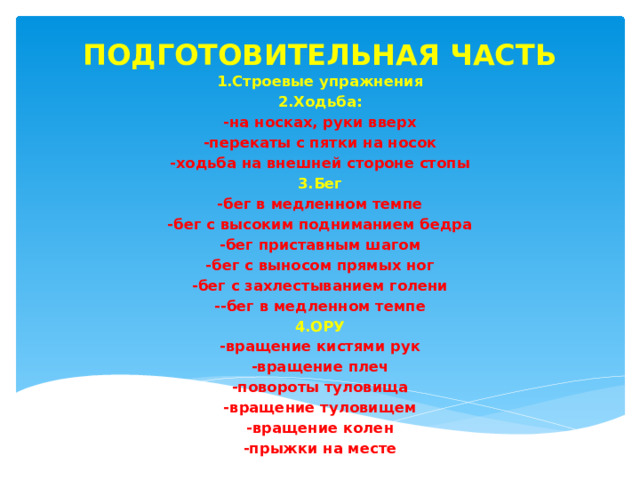ПОДГОТОВИТЕЛЬНАЯ ЧАСТЬ 1.Строевые упражнения 2.Ходьба: -на носках, руки вверх -перекаты с пятки на носок -ходьба на внешней стороне стопы 3.Бег -бег в медленном темпе -бег с высоким подниманием бедра -бег приставным шагом -бег с выносом прямых ног -бег с захлестыванием голени --бег в медленном темпе 4.ОРУ -вращение кистями рук -вращение плеч -повороты туловища -вращение туловищем -вращение колен -прыжки на месте