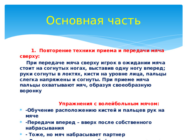 Основная часть  1. Повторение техники приема и передачи мяча сверху:  При передаче мяча сверху игрок в ожидании мяча стоит на согнутых ногах, выставив одну ногу вперед; руки согнуты в локтях, кисти на уровне лица, пальцы слегка напряжены и согнуты. При приеме мяча пальцы охватывают мяч, образуя своеобразную воронку  Упражнения с волейбольным мячом: