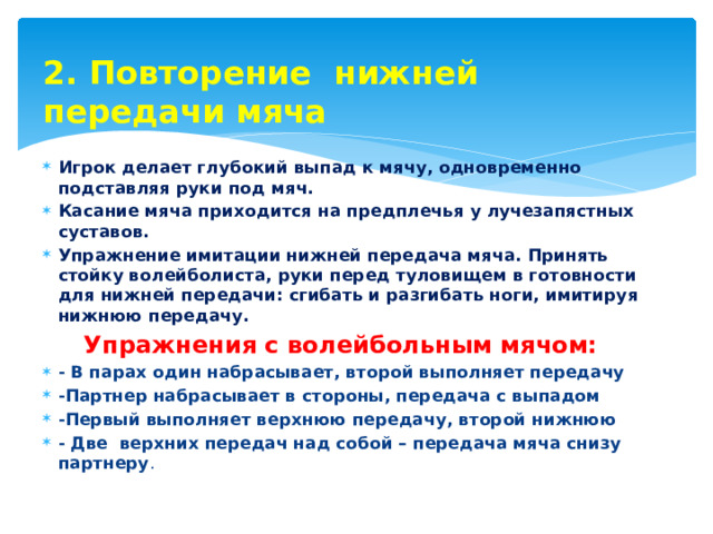 2. Повторение нижней передачи мяча Игрок делает глубокий выпад к мячу, одновременно подставляя руки под мяч. Касание мяча приходится на предплечья у лучезапястных суставов. Упражнение имитации нижней передача мяча. Принять стойку волейболиста, руки перед туловищем в готовности для нижней передачи: сгибать и разгибать ноги, имитируя нижнюю передачу.  Упражнения с волейбольным мячом: