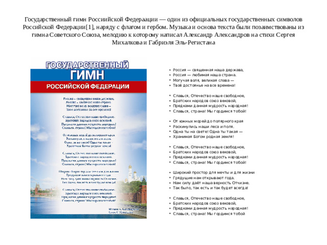 Государственный гимн Россиийской Федераации — один из официальных государственных символов Российской Федерации[1], наряду с флагом и гербом. Музыка и основа текста были позаимствованы из гимна Советского Союза, мелодию к которому написал Александр Александров на стихи Сергея Михалкова и Габриэля Эль-Регистана
