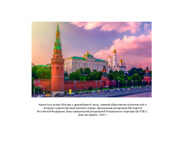 Крепость в центре Москвы и древнейшая её часть, главный общественно-политический и историко-художественный комплекс города, официальная резиденция Президента Российской Федерации, была официальной резиденцией Генерального секретаря ЦК КПСС.  Дата постройки: 1482 г.