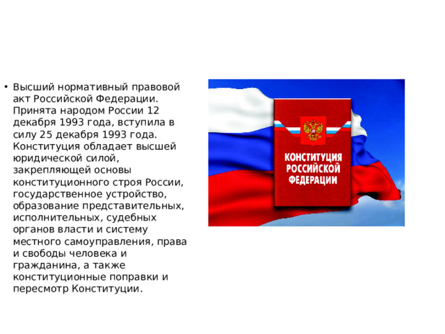 Высший нормативный правовой акт Российской Федерации. Принята народом России 12 декабря 1993 года, вступила в силу 25 декабря 1993 года. Конституция обладает высшей юридической силой, закрепляющей основы конституционного строя России, государственное устройство, образование представительных, исполнительных, судебных органов власти и систему местного самоуправления, права и свободы человека и гражданина, а также конституционные поправки и пересмотр Конституции.