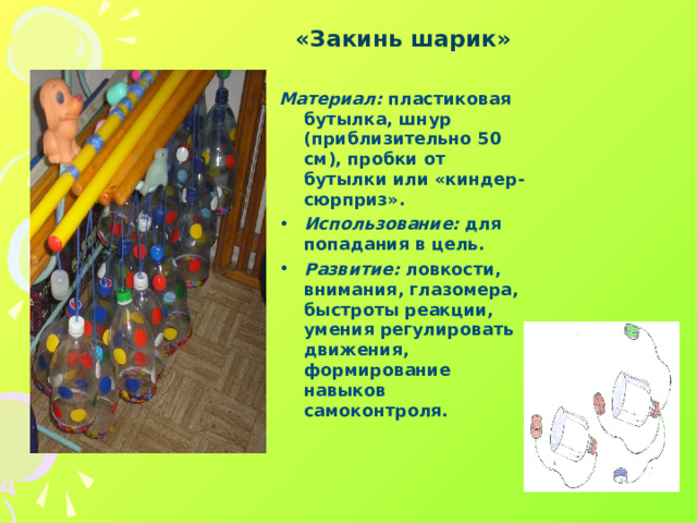 «Закинь шарик»  Материал: пластиковая бутылка, шнур (приблизительно 50 см), пробки от бутылки или «киндер-сюрприз». Использование: для попадания в цель. Развитие: ловкости, внимания, глазомера, быстроты реакции, умения регулировать движения, формирование навыков самоконтроля.