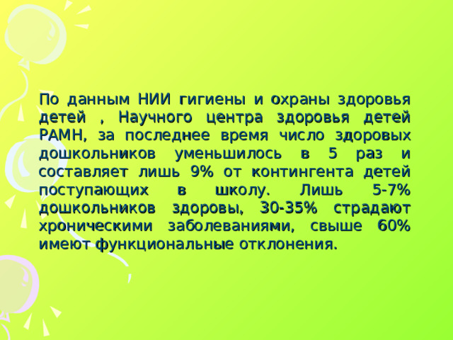 По данным НИИ гигиены и охраны здоровья детей , Научного центра здоровья детей РАМН, за последнее время число здоровых дошкольников уменьшилось в 5 раз и составляет лишь 9% от контингента детей поступающих в школу. Лишь 5-7% дошкольников здоровы, 30-35% страдают хроническими заболеваниями, свыше 60% имеют функциональные отклонения.
