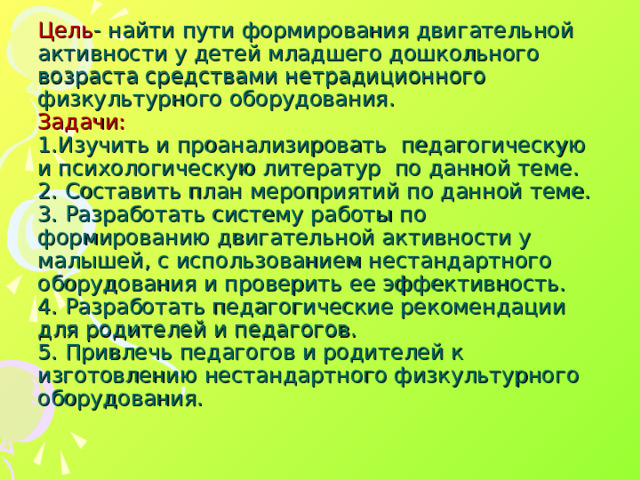 Цель - найти пути формирования двигательной активности у детей младшего дошкольного возраста средствами нетрадиционного физкультурного оборудования.  Задачи:  1.Изучить и проанализировать педагогическую и психологическую литератур по данной теме.  2. Составить план мероприятий по данной теме.  3. Разработать систему работы по формированию двигательной активности у малышей, с использованием нестандартного оборудования и проверить ее эффективность.  4. Разработать педагогические рекомендации для родителей и педагогов.  5. Привлечь педагогов и родителей к изготовлению нестандартного физкультурного оборудования.