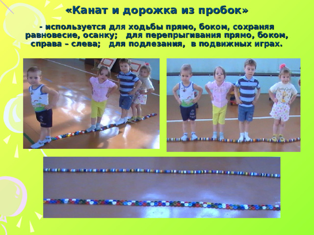 «Канат и дорожка из пробок»   - используется для ходьбы прямо, боком, сохраняя равновесие, осанку; для перепрыгивания прямо, боком, справа – слева; для подлезания, в подвижных играх.