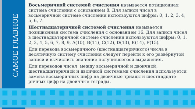 Восьмеричной системой счисления называется позицион­ная система счисления с основанием 8. Для записи чисел в восьмеричной системе счисления используются цифры: 0, 1, 2, 3, 4, 5, 6, 7. Шестнадцатеричной системой счисления называется позиционная система счисления с основанием 16. Для записи чисел в шестнадцатеричной системе счисления используются цифры: 0, 1, 2, 3, 4, 5, 6, 7, 8, 9, A(10), B(11), C(12), D(13), E(14), F(15). Для перевода восьмеричного (шестнадцатеричного) числа в десятичную систему счисления следует перейти к его развёрнутой записи и вычислить значение получившегося выражения. Для переводов чисел между восьмеричной и двоичной, шестнадцатеричной и двоичной системами счисления используется замена восьмеричных цифр на двоичные триады и шестнадцате­ричных цифр на двоичные тетрады.