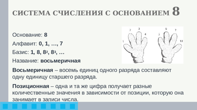 СИСТЕМА СЧИСЛЕНИЯ С ОСНОВАНИЕМ 8 Основание: 8 Алфавит: 0, 1, …, 7 Базис: 1 , 8, 8 2 , 8 3 , … Название: восьмеричная Восьмеричная – восемь единиц одного разряда составляют одну единицу старшего разряда. Позиционная – одна и та же цифра получает разные количественные значения в зависимости от позиции, которую она занимает в записи числа.
