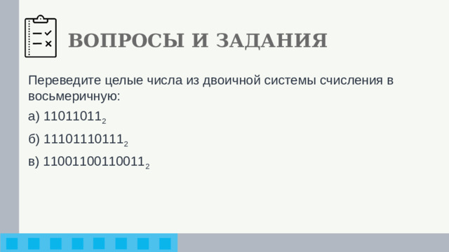 ВОПРОСЫ И ЗАДАНИЯ Переведите целые числа из двоичной системы счисления в восьмеричную: а) 11011011 2 б) 11101110111 2 в) 11001100110011 2