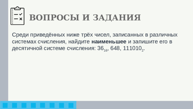 ВОПРОСЫ И ЗАДАНИЯ Среди приведённых ниже трёх чисел, записанных в различ­ных системах счисления, найдите наименьшее и запишите его в десятичной системе счисления: 36 16 , 648, 111010 2 .