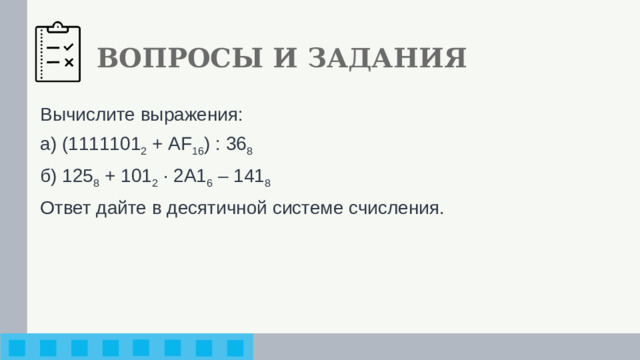 ВОПРОСЫ И ЗАДАНИЯ Вычислите выражения: а) (1111101 2 + AF 16 ) : 36 8 б) 125 8 + 101 2 · 2A1 6 – 141 8 Ответ дайте в десятичной системе счисления.