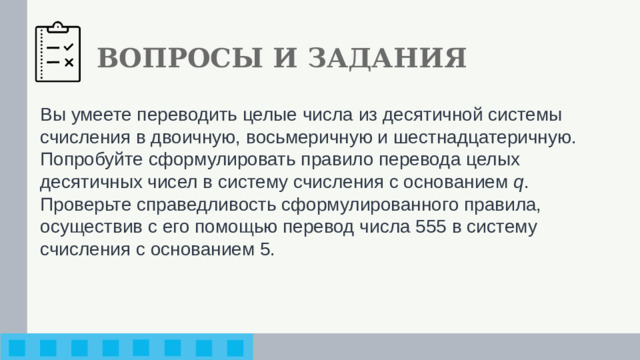 ВОПРОСЫ И ЗАДАНИЯ Вы умеете переводить целые числа из десятичной системы счисления в двоичную, восьмеричную и шестнадцатеричную. Попробуйте сформулировать правило перевода целых десятичных чисел в систему счисления с основанием q . Проверь­те справедливость сформулированного правила, осуществив с его помощью перевод числа 555 в систему счисления с основанием 5.