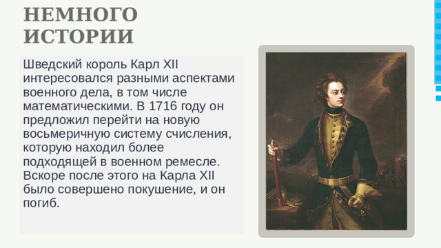 НЕМНОГО ИСТОРИИ Шведский король Карл XII интересовался разными аспектами военного дела, в том числе математическими. В 1716 году он предложил перейти на новую восьмеричную систему счисления, которую находил более подходящей в военном ремесле. Вскоре после этого на Карла XII было совершено покушение, и он погиб.
