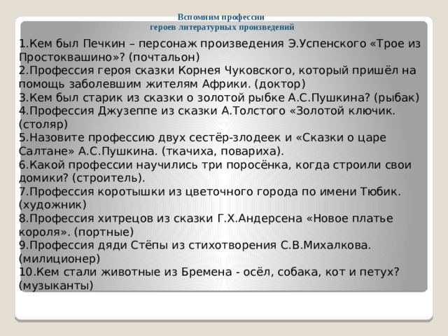 Вспомним профессии  героев литературных произведений 1.Кем был Печкин – персонаж произведения Э.Успенского «Трое из Простоквашино»? (почтальон) 2.Профессия героя сказки Корнея Чуковского, который пришёл на помощь заболевшим жителям Африки. (доктор) 3.Кем был старик из сказки о золотой рыбке А.С.Пушкина? (рыбак) 4.Профессия Джузеппе из сказки А.Толстого «Золотой ключик. (столяр) 5.Назовите профессию двух сестёр-злодеек и «Сказки о царе Салтане» А.С.Пушкина. (ткачиха, повариха). 6.Какой профессии научились три поросёнка, когда строили свои домики? (строитель). 7.Профессия коротышки из цветочного города по имени Тюбик. (художник) 8.Профессия хитрецов из сказки Г.Х.Андерсена «Новое платье короля». (портные) 9.Профессия дяди Стёпы из стихотворения С.В.Михалкова. (милиционер) 10.Кем стали животные из Бремена - осёл, собака, кот и петух? (музыканты)