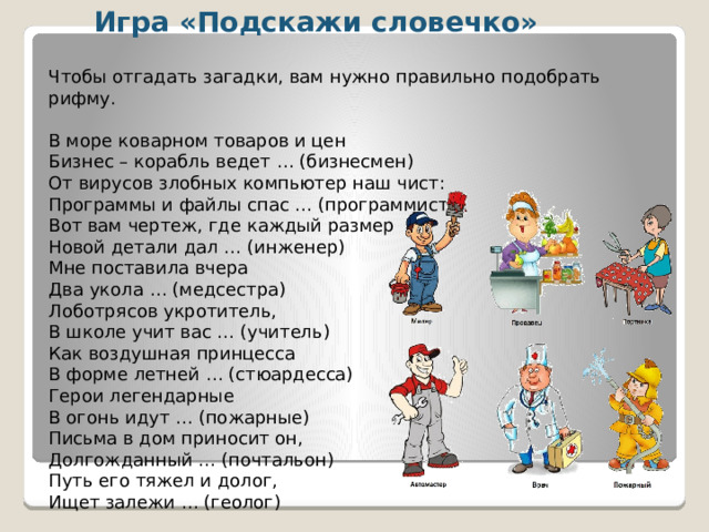 Игра «Подскажи словечко» Чтобы отгадать загадки, вам нужно правильно подобрать рифму. В море коварном товаров и цен  Бизнес – корабль ведет … (бизнесмен) От вирусов злобных компьютер наш чист:  Программы и файлы спас … (программист) Вот вам чертеж, где каждый размер  Новой детали дал … (инженер) Мне поставила вчера  Два укола … (медсестра) Лоботрясов укротитель,  В школе учит вас … (учитель) Как воздушная принцесса  В форме летней … (стюардесса) Герои легендарные  В огонь идут … (пожарные) Письма в дом приносит он,  Долгожданный … (почтальон) Путь его тяжел и долог,  Ищет залежи … (геолог)