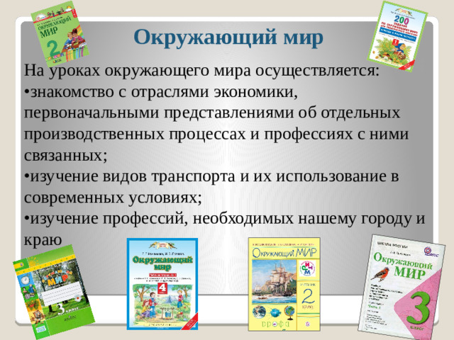 Окружающий мир   На уроках окружающего мира осуществляется: • знакомство с отраслями экономики, первоначальными представлениями об отдельных производственных процессах и профессиях с ними связанных; • изучение видов транспорта и их использование в современных условиях; • изучение профессий, необходимых нашему городу и краю