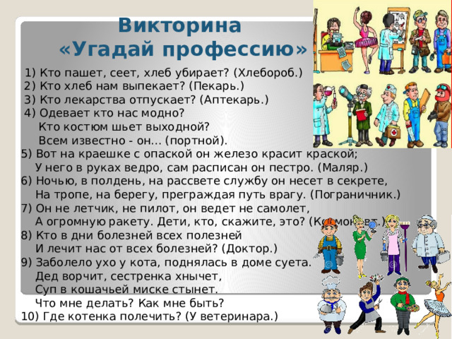 Викторина «Угадай профессию»   1) Кто пашет, сеет, хлеб убирает? (Хлебороб.)  2) Кто хлеб нам выпекает? (Пекарь.)  3) Кто лекарства отпускает? (Аптекарь.)  4) Одевает кто нас модно?  Кто костюм шьет выходной?  Всем известно - он... (портной). 5) Вот на краешке с опаской он железо красит краской;  У него в руках ведро, сам расписан он пестро. (Маляр.) 6) Ночью, в полдень, на рассвете службу он несет в секрете,  На тропе, на берегу, преграждая путь врагу. (Пограничник.) 7) Он не летчик, не пилот, он ведет не самолет,  А огромную ракету. Дети, кто, скажите, это? (Космонавт.) 8) Кто в дни болезней всех полезней  И лечит нас от всех болезней? (Доктор.) 9) Заболело ухо у кота, поднялась в доме суета.  Дед ворчит, сестренка хнычет,  Суп в кошачьей миске стынет.  Что мне делать? Как мне быть? 10) Где котенка полечить? (У ветеринара.)