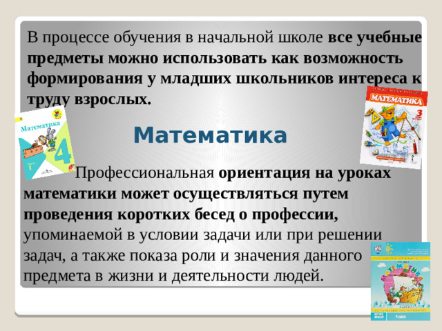 В процессе обучения в начальной школе  все учебные предметы можно использовать как возможность формирования у младших школьников интереса к труду взрослых. Математика  Профессиональная  ориентация на уроках математики может осуществляться путем проведения коротких бесед о профессии, упоминаемой в условии задачи или при решении задач, а также показа роли и значения данного предмета в жизни и деятельности людей.