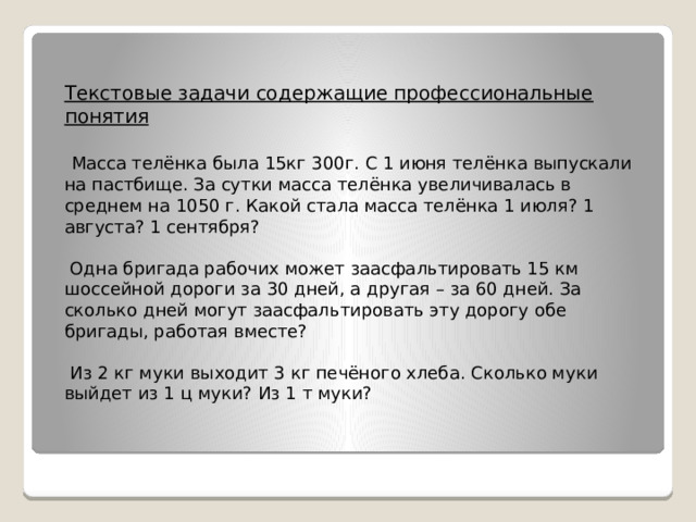 Текстовые задачи содержащие профессиональные понятия   Масса телёнка была 15кг 300г. С 1 июня телёнка выпускали на пастбище. За сутки масса телёнка увеличивалась в среднем на 1050 г. Какой стала масса телёнка 1 июля? 1 августа? 1 сентября?  Одна бригада рабочих может заасфальтировать 15 км шоссейной дороги за 30 дней, а другая – за 60 дней. За сколько дней могут заасфальтировать эту дорогу обе бригады, работая вместе?  Из 2 кг муки выходит 3 кг печёного хлеба. Сколько муки выйдет из 1 ц муки? Из 1 т муки?