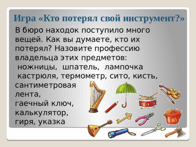 Игра «Кто потерял свой инструмент?» В бюро находок поступило много вещей. Как вы думаете, кто их потерял? Назовите профессию владельца этих предметов:  ножницы, шпатель, лампочка  кастрюля, термометр, сито, кисть, сантиметровая лента, гаечный ключ, калькулятор, гиря, указка