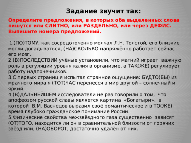 Задание звучит так: Определите предложения, в которых оба выделенных слова пишутся или СЛИТНО, или РАЗДЕЛЬНО, или через ДЕФИС. Выпишите номера предложений.    1. (ПО)ТОМУ, как сосредоточенно молчал Л.Н. Толстой, его близкие могли догадываться, (НА)СКОЛЬКО напряжённо работает сейчас его мозг. 2.(В)ПОСЛЕДСТВИИ учёные установили, что магний играет важную роль в регуляции уровня калия в организме, а ТАК(ЖЕ) регулирует работу надпочечников. 3.С первых страниц я испытал странное ощущение: БУДТО(БЫ) из мрачного мира я (ТОТ)ЧАС перенёсся в мир другой – солнечный и яркий. 4.(В)ДАЛЬНЕЙШЕМ исследователи не раз говорили о том, что апофеозом русской славы является картина «Богатыри», в которой В.М. Васнецов выразил своё романтическое и в ТО(ЖЕ) время глубоко гражданское понимание России. 5.Физические свойства межзвёздного газа существенно зависят (ОТ)ТОГО, находится ли он в сравнительной близости от горячих звёзд или, (НА)ОБОРОТ, достаточно удалён от них.  