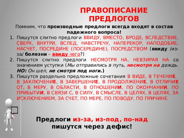 ПРАВОПИСАНИЕ ПРЕДЛОГОВ Помним, что производные предлоги всегда входят в состав падежного вопроса! Пишутся слитно предлоги ВВИДУ, ВМЕСТО, ВРОДЕ, ВСЛЕДСТВИЕ, СВЕРХ, ВНУТРИ, ВСЛЕД, НАВСТРЕЧУ, НАПЕРЕКОР, НАПОДОБИЕ, НАСЧЕТ, ПОСРЕДИНЕ (ПОСЕРЕДИНЕ), ПОСРЕДСТВОМ ( ввиду /из-за/ болезни – ввиду чего ?) Пишутся слитно предлоги НЕСМОТРЯ НА, НЕВЗИРАЯ НА со значением уступки ( Мы отправились в путь, несмотря на дождь. НО: Он шел, не смотря под ноги .) Пишутся раздельно предложные сочетания В ВИДЕ, В ТЕЧЕНИ Е , В ЗАКЛЮЧЕНИ Е , В ЗАВЕРШЕНИ Е , В ПРОДОЛЖЕНИ Е , В ОТЛИЧИ Е ОТ, В МЕРУ, В ОБЛАСТИ, В ОТНОШЕНИ И , ПО ОКОНЧАНИ И , ПО ПРИБЫТИ И , В СВЯЗИ С, В СИЛУ, В СМЫСЛЕ, В ЦЕЛЯХ, В ЦЕЛЯХ, ЗА ИСКЛЮЧЕНИЕМ, ЗА СЧЕТ, ПО МЕРЕ, ПО ПОВОДУ, ПО ПРИЧИНЕ.  Предлоги из-за, из-под, по-над пишутся через дефис!