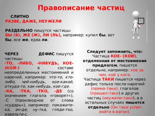Правописание частиц    СЛИТНО  РАЗВЕ, ДАЖЕ, НЕУЖЕЛИ   РАЗДЕЛЬНО  пишутся частицы: БЫ (Б), ЖЕ (Ж), ЛИ (ЛЬ), например: купил бы , вот бы , все же , едва ли . Следует запомнить, что: Частица КОЕ- (КОЙ) , отделенная от местоимения предлогом , пишется отдельно, например: кое за чем, кой у кого. Частица ТАКИ пишется через дефис только после наречий (прямо-таки), глаголов (пришел-таки ) и других частиц (неужели-таки ), а в остальных случаях пишется отдельно  (Он таки успел войти в вагон). ЧЕРЕЗ ДЕФИС  пишутся частицы: -ТО, -ЛИБО, -НИБУДЬ, КОЕ- (КОЙ-) в составе неопределенных местоимений и наречий, например: что-то, кто-либо, чей-нибудь, кое-какой, откуда-то, как-нибудь, кое-где. -КА, -ТКА, -ТКО, -ДЕ (со значением глагола «говорят»), -С (производное от слова «сударь»), например: покажите-ка, он-де, ну-тка, гляди-тко, извольте-с.