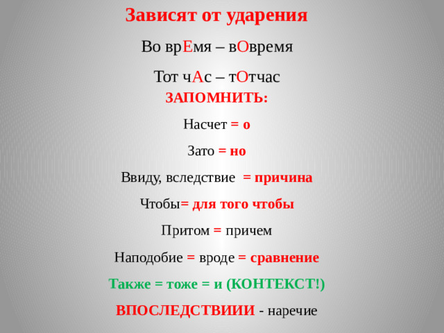 Зависят от ударения Во вр Е мя – в О время Тот ч А с – т О тчас ЗАПОМНИТЬ: Насчет = о Зато = но Ввиду, вследствие = причина Чтобы = для того чтобы Притом = причем Наподобие = вроде = сравнение Также = тоже = и (КОНТЕКСТ!) ВПОСЛЕДСТВИИИ  - наречие 3