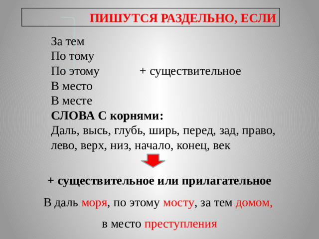 ПИШУТСЯ РАЗДЕЛЬНО, ЕСЛИ За тем По тому По этому + существительное В место В месте СЛОВА С корнями: Даль, высь, глубь, ширь, перед, зад, право, лево, верх, низ, начало, конец, век + существительное или прилагательное В даль моря , по этому мосту , за тем домом,  в место преступления