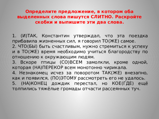 Определите предложение, в котором оба выделенных слова пишутся СЛИТНО. Раскройте скобки и выпишите эти два слова. 1. (И)ТАК, Константин утверждал, что эта поездка прибавила жизненных сил, я говорил ТО(ЖЕ) самое. 2. ЧТО(БЫ) быть счастливым, нужно стремиться к успеху и в ТО(ЖЕ) время необходимо учиться благородству по отношению к окружающим людям. 3. Вскоре птицы (СО)ВСЕМ замолкли, кроме одной, которая (НА)ПЕРЕКОР всем монотонно чирикала. 4. Незнакомец исчез за поворотом ТАК(ЖЕ) внезапно, как и появился, (ПО)ЭТОМУ рассмотреть его не удалось. 5. (НА)КОНЕЦ дождик перестал, но КОЕ(ГДЕ) ещё толпились тяжёлые громады отчасти рассеянных туч.