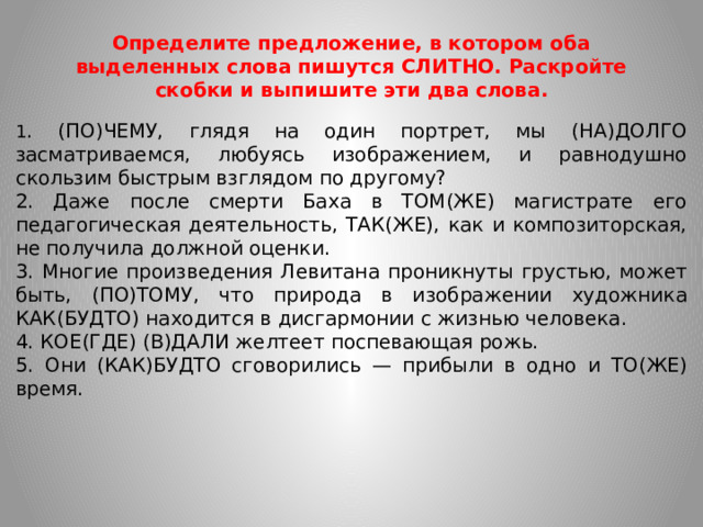 Определите предложение, в котором оба выделенных слова пишутся СЛИТНО. Раскройте скобки и выпишите эти два слова. 1 . (ПО)ЧЕМУ, глядя на один портрет, мы (НА)ДОЛГО засматриваемся, любуясь изображением, и равнодушно скользим быстрым взглядом по другому? 2. Даже после смерти Баха в ТОМ(ЖЕ) магистрате его педагогическая деятельность, ТАК(ЖЕ), как и композиторская, не получила должной оценки. 3. Многие произведения Левитана проникнуты грустью, может быть, (ПО)ТОМУ, что природа в изображении художника КАК(БУДТО) находится в дисгармонии с жизнью человека. 4. КОЕ(ГДЕ) (В)ДАЛИ желтеет поспевающая рожь. 5. Они (КАК)БУДТО сговорились — прибыли в одно и ТО(ЖЕ) время.