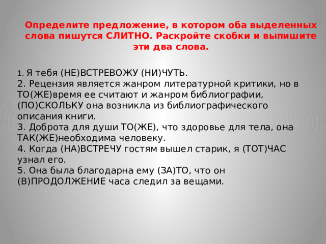 Определите предложение, в котором оба выделенных слова пишутся СЛИТНО. Раскройте скобки и выпишите эти два слова.  1. Я тебя (НЕ)ВСТРЕВОЖУ (НИ)ЧУТЬ. 2. Рецензия является жанром литературной критики, но в ТО(ЖЕ)время ее считают и жанром библиографии, (ПО)СКОЛЬКУ она возникла из библиографического описания книги. 3. Доброта для души ТО(ЖЕ), что здоровье для тела, она ТАК(ЖЕ)необходима человеку. 4. Когда (НА)ВСТРЕЧУ гостям вышел старик, я (ТОТ)ЧАС узнал его. 5. Она была благодарна ему (ЗА)ТО, что он (В)ПРОДОЛЖЕНИЕ часа следил за вещами.