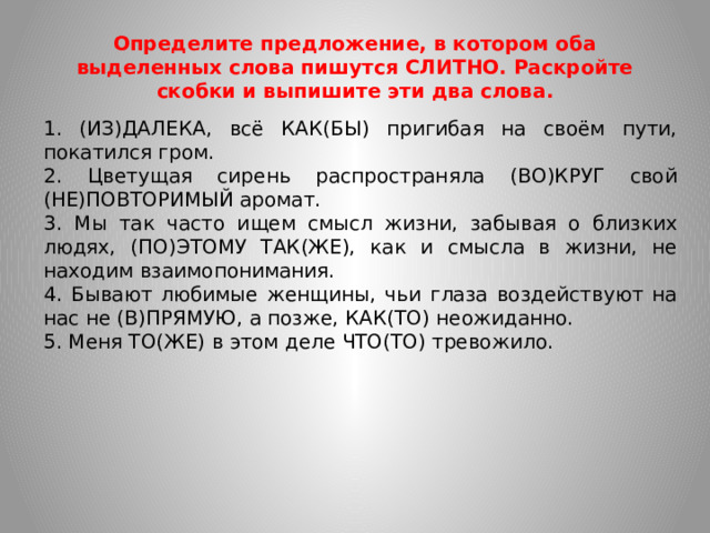 Определите предложение, в котором оба выделенных слова пишутся СЛИТНО. Раскройте скобки и выпишите эти два слова. 1. (ИЗ)ДАЛЕКА, всё КАК(БЫ) пригибая на своём пути, покатился гром. 2. Цветущая сирень распространяла (ВО)КРУГ свой (НЕ)ПОВТОРИМЫЙ аромат. 3. Мы так часто ищем смысл жизни, забывая о близких людях, (ПО)ЭТОМУ ТАК(ЖЕ), как и смысла в жизни, не находим взаимопонимания. 4. Бывают любимые женщины, чьи глаза воздействуют на нас не (В)ПРЯМУЮ, а позже, КАК(ТО) неожиданно. 5. Меня ТО(ЖЕ) в этом деле ЧТО(ТО) тревожило.