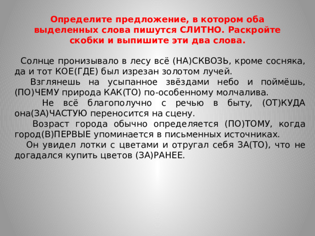 Определите предложение, в котором оба выделенных слова пишутся СЛИТНО. Раскройте скобки и выпишите эти два слова.  Солнце пронизывало в лесу всё (НА)СКВОЗЬ, кроме сосняка, да и тот КОЕ(ГДЕ) был изрезан золотом лучей.  Взглянешь на усыпанное звёздами небо и поймёшь, (ПО)ЧЕМУ природа КАК(ТО) по-особенному молчалива.  Не всё благополучно с речью в быту, (ОТ)КУДА она(ЗА)ЧАСТУЮ переносится на сцену.  Возраст города обычно определяется (ПО)ТОМУ, когда город(В)ПЕРВЫЕ упоминается в письменных источниках.  Он увидел лотки с цветами и отругал себя ЗА(ТО), что не догадался купить цветов (ЗА)РАНЕЕ.