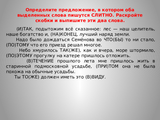 Определите предложение, в котором оба выделенных слова пишутся СЛИТНО. Раскройте скобки и выпишите эти два слова.  (И)ТАК, подытожим всё сказанное: лес — наш целитель, наше богатство и, (НА)КОНЕЦ, лучший наряд земли.  Надо было дождаться Семёнова во ЧТО(БЫ) то ни стало, (ПО)ТОМУ что его приезд решал многое.  Небо хмурилось ТАК(ЖЕ), как и вчера, море штормило, (ПО)ЭТОМУ прогулку на катере пришлось отложить.  (В)ТЕЧЕНИЕ прошлого лета мне пришлось жить в старинной подмосковной усадьбе, (ПРИ)ТОМ она не была похожа на обычные усадьбы.  Ты ТО(ЖЕ) должен иметь это (В)ВИДУ.