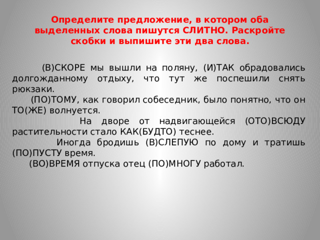 Определите предложение, в котором оба выделенных слова пишутся СЛИТНО. Раскройте скобки и выпишите эти два слова.  (В)СКОРЕ мы вышли на поляну, (И)ТАК обрадовались долгожданному отдыху, что тут же поспешили снять рюкзаки.  (ПО)ТОМУ, как говорил собеседник, было понятно, что он ТО(ЖЕ) волнуется.  На дворе от надвигающейся (ОТО)ВСЮДУ растительности стало КАК(БУДТО) теснее.  Иногда бродишь (В)СЛЕПУЮ по дому и тратишь (ПО)ПУСТУ время.  (ВО)ВРЕМЯ отпуска отец (ПО)МНОГУ работал.