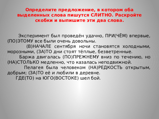 Определите предложение, в котором оба выделенных слова пишутся СЛИТНО. Раскройте скобки и выпишите эти два слова.  Эксперимент был проведён удачно, ПРИ(ЧЁМ) впервые, (ПО)ЭТОМУ все были очень довольны.  (В)НАЧАЛЕ сентября ночи становятся холодными, морозными, (ЗА)ТО дни стоят тёплые, безветренные.  Баржа двигалась (ПО)ПРЕЖНЕМУ вниз по течению, но (НА)СТОЛЬКО медленно, что казалась неподвижной.  Пелагея была человеком (НА)РЕДКОСТЬ открытым, добрым; (ЗА)ТО её и любили в деревне.  ГДЕ(ТО) на ЮГО(ВОСТОКЕ) шел бой.
