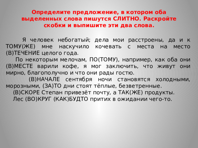 Определите предложение, в котором оба выделенных слова пишутся СЛИТНО. Раскройте скобки и выпишите эти два слова.  Я человек небогатый; дела мои расстроены, да и к ТОМУ(ЖЕ) мне наскучило кочевать с места на место (В)ТЕЧЕНИЕ целого года.  По некоторым мелочам, ПО(ТОМУ), например, как оба они (В)МЕСТЕ варили кофе, я мог заключить, что живут они мирно, благополучно и что они рады гостю.  (В)НАЧАЛЕ сентября ночи становятся холодными, морозными, (ЗА)ТО дни стоят тёплые, безветренные.  (В)СКОРЕ Степан привезёт почту, а ТАК(ЖЕ) продукты.  Лес (ВО)КРУГ (КАК)БУДТО притих в ожидании чего-то.