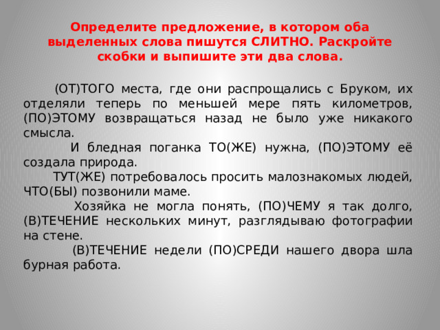 Определите предложение, в котором оба выделенных слова пишутся СЛИТНО. Раскройте скобки и выпишите эти два слова.  (ОТ)ТОГО места, где они распрощались с Бруком, их отделяли теперь по меньшей мере пять километров, (ПО)ЭТОМУ возвращаться назад не было уже никакого смысла.  И бледная поганка ТО(ЖЕ) нужна, (ПО)ЭТОМУ её создала природа.  ТУТ(ЖЕ) потребовалось просить малознакомых людей, ЧТО(БЫ) позвонили маме.  Хозяйка не могла понять, (ПО)ЧЕМУ я так долго, (В)ТЕЧЕНИЕ нескольких минут, разглядываю фотографии на стене.  (В)ТЕЧЕНИЕ недели (ПО)СРЕДИ нашего двора шла бурная работа.