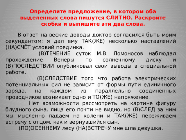 Определите предложение, в котором оба выделенных слова пишутся СЛИТНО. Раскройте скобки и выпишите эти два слова.  В ответ на веские доводы доктор согласился быть моим секундантом; я дал ему ТАК(ЖЕ) несколько наставлений (НА)СЧЁТ условий поединка.  (В)ТЕЧЕНИЕ суток М.В. Ломоносов наблюдал прохождение Венеры по солнечному диску и (В)ПОСЛЕДСТВИИ опубликовал свои выводы в специальной работе.  (В)СЛЕДСТВИЕ того что работа электрических потенциальных сил не зависит от формы пути единичного заряда, на каждом из параллельно соединённых проводников возникает одно и ТО(ЖЕ) напряжение.  Нет возможности рассмотреть на картине фигуру блудного сына, лица его почти не видно, но (В)СЛЕД за ним мы мысленно падаем на колени и ТАК(ЖЕ) переживаем встречу с отцом, как и вернувшийся сын.  (ПО)ОСЕННЕМУ лесу (НА)ВСТРЕЧУ мне шла девушка.