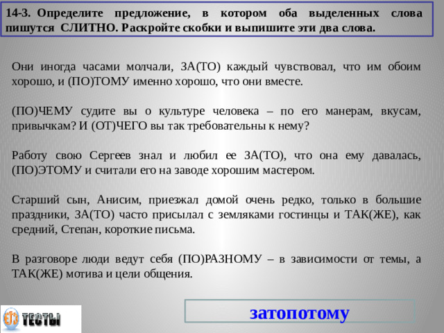 14-3. Определите предложение, в котором оба выделенных слова пишутся СЛИТНО. Раскройте скобки и выпишите эти два слова. Они иногда часами молчали, ЗА(ТО) каждый чувствовал, что им обоим хорошо, и (ПО)ТОМУ именно хорошо, что они вместе. (ПО)ЧЕМУ судите вы о культуре человека – по его манерам, вкусам, привычкам? И (ОТ)ЧЕГО вы так требовательны к нему? Работу свою Сергеев знал и любил ее ЗА(ТО), что она ему давалась, (ПО)ЭТОМУ и считали его на заводе хорошим мастером. Старший сын, Анисим, приезжал домой очень редко, только в большие праздники, ЗА(ТО) часто присылал с земляками гостинцы и ТАК(ЖЕ), как средний, Степан, короткие письма. В разговоре люди ведут себя (ПО)РАЗНОМУ – в зависимости от темы, а ТАК(ЖЕ) мотива и цели общения. затопотому
