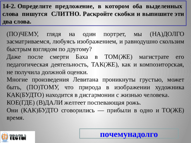 14-2. Определите предложение, в котором оба выделенных слова пишутся СЛИТНО. Раскройте скобки и выпишите эти два слова. (ПО)ЧЕМУ, глядя на один портрет, мы (НА)ДОЛГО засматриваемся, любуясь изображением, и равнодушно скользим быстрым взглядом по другому? Даже после смерти Баха в ТОМ(ЖЕ) магистрате его педагогическая деятельность, ТАК(ЖЕ), как и композиторская, не получила должной оценки. Многие произведения Левитана проникнуты грустью, может быть, (ПО)ТОМУ, что природа в изображении художника КАК(БУДТО) находится в дисгармонии с жизнью человека. КОЕ(ГДЕ) (В)ДАЛИ желтеет поспевающая рожь. Они (КАК)БУДТО сговорились — прибыли в одно и ТО(ЖЕ) время. почемунадолго