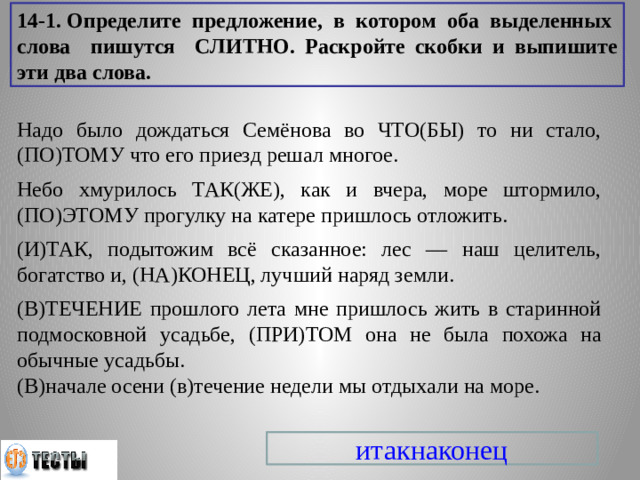 14-1. Определите предложение, в котором оба выделенных слова пишутся СЛИТНО. Раскройте скобки и выпишите эти два слова. Надо было дождаться Семёнова во ЧТО(БЫ) то ни стало, (ПО)ТОМУ что его приезд решал многое. Небо хмурилось ТАК(ЖЕ), как и вчера, море штормило, (ПО)ЭТОМУ прогулку на катере пришлось отложить. (И)ТАК, подытожим всё сказанное: лес — наш целитель, богатство и, (НА)КОНЕЦ, лучший наряд земли. (В)ТЕЧЕНИЕ прошлого лета мне пришлось жить в старинной подмосковной усадьбе, (ПРИ)ТОМ она не была похожа на обычные усадьбы. (В)начале осени (в)течение недели мы отдыхали на море. итакнаконец