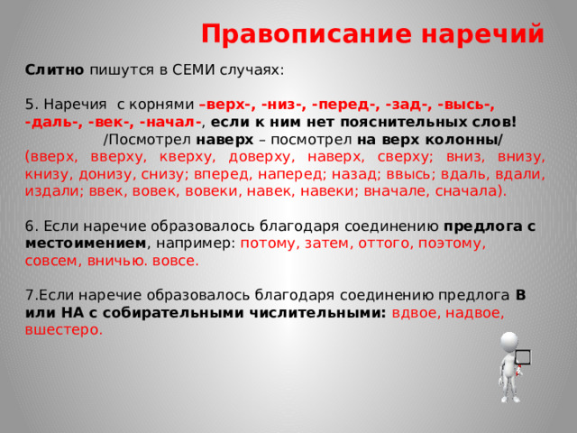 Правописание наречий Слитно пишутся в СЕМИ случаях: 5. Наречия с корнями –верх-, -низ-, -перед-, -зад-, -высь-, -даль-, -век-, -начал- , если к ним нет пояснительных слов!  /Посмотрел наверх – посмотрел на верх колонны/ (вверх, вверху, кверху, доверху, наверх, сверху; вниз, внизу, книзу, донизу, снизу; вперед, наперед; назад; ввысь; вдаль, вдали, издали; ввек, вовек, вовеки, навек, навеки; вначале, сначала). 6. Если наречие образовалось благодаря соединению предлога с местоимением , например: потому, затем, оттого, поэтому, совсем, вничью. вовсе. 7.Если наречие образовалось благодаря соединению предлога В или НА с собирательными числительными: вдвое, надвое, вшестеро.