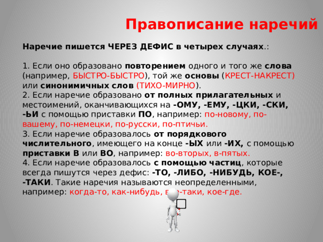 Правописание наречий Наречие пишется ЧЕРЕЗ ДЕФИС в четырех случаях .: 1. Если оно образовано повторением одного и того же слова (например, БЫСТРО-БЫСТРО ), той же основы ( КРЕСТ-НАКРЕСТ) или синонимичных слов (ТИХО-МИРНО ). 2. Если наречие образовано от полных прилагательных и местоимений, оканчивающихся на -ОМУ, -ЕМУ, -ЦКИ, -СКИ, -ЬИ с помощью приставки ПО , например: по-новому, по-вашему, по-немецки, по-русски, по-птичьи. 3. Если наречие образовалось от порядкового числительного , имеющего на конце -ЫХ или -ИХ, с помощью приставки В или ВО , например: во-вторых, в-пятых. 4. Если наречие образовалось с помощью частиц , которые всегда пишутся через дефис: -ТО, -ЛИБО, -НИБУДЬ, КОЕ-, -ТАКИ . Такие наречия называются неопределенными, например: когда-то, как-нибудь, все-таки, кое-где.