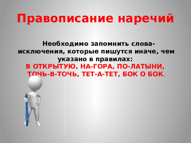 Правописание наречий  Необходимо запомнить слова-исключения, которые пишутся иначе, чем указано в правилах: В ОТКРЫТУЮ, НА-ГОРА, ПО-ЛАТЫНИ, ТОЧЬ-В-ТОЧЬ, ТЕТ-А-ТЕТ, БОК О БОК .