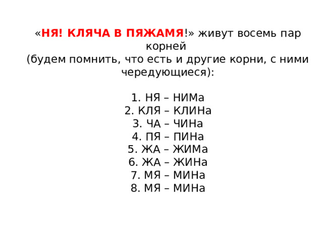 « НЯ! КЛЯЧА В ПЯЖАМЯ !» живут восемь пар корней (будем помнить, что есть и другие корни, с ними чередующиеся):   1. НЯ – НИМа  2. КЛЯ – КЛИНа  3. ЧА – ЧИНа  4. ПЯ – ПИНа  5. ЖА – ЖИМа  6. ЖА – ЖИНа  7. МЯ – МИНа  8. МЯ – МИНа