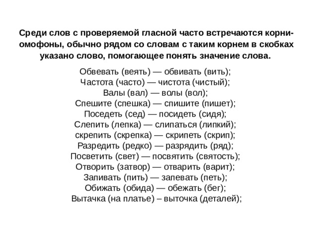 Среди слов с проверяемой гласной часто встречаются корни-омофоны, обычно рядом со словам с таким корнем в скобках указано слово, помогающее понять значение слова.  Обвевать (веять) — обвивать (вить);   Частота (часто) — чистота (чистый);   Валы (вал) — волы (вол);   Спешите (спешка) — спишите (пишет);   Поседеть (сед) — посидеть (сидя);   Слепить (лепка) — слипаться (липкий);   скрепить (скрепка) — скрипеть (скрип);   Разредить (редко) — разрядить (ряд);   Посветить (свет) — посвятить (святость);   Отворить (затвор) — отварить (варит);   Запивать (пить) — запевать (петь);   Обижать (обида) — обежать (бег);  Вытачка (на платье) – выточка (деталей);